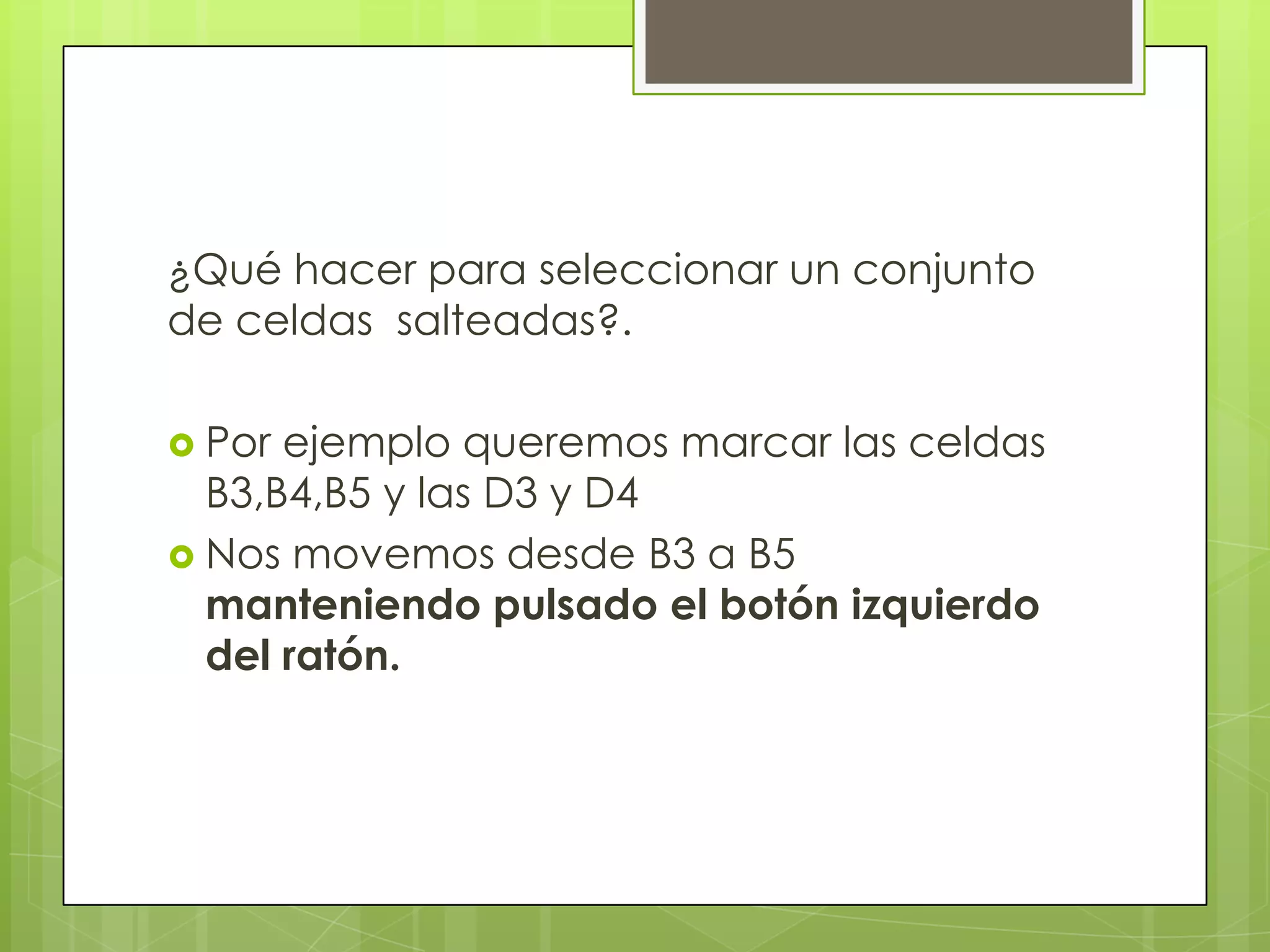 ¿Qué hacer para seleccionar un conjunto
de celdas salteadas?.

 Por ejemplo queremos marcar las celdas
  B3,B4,B5 y las D3 y D4
 Nos movemos desde B3 a B5
  manteniendo pulsado el botón izquierdo
  del ratón.
 