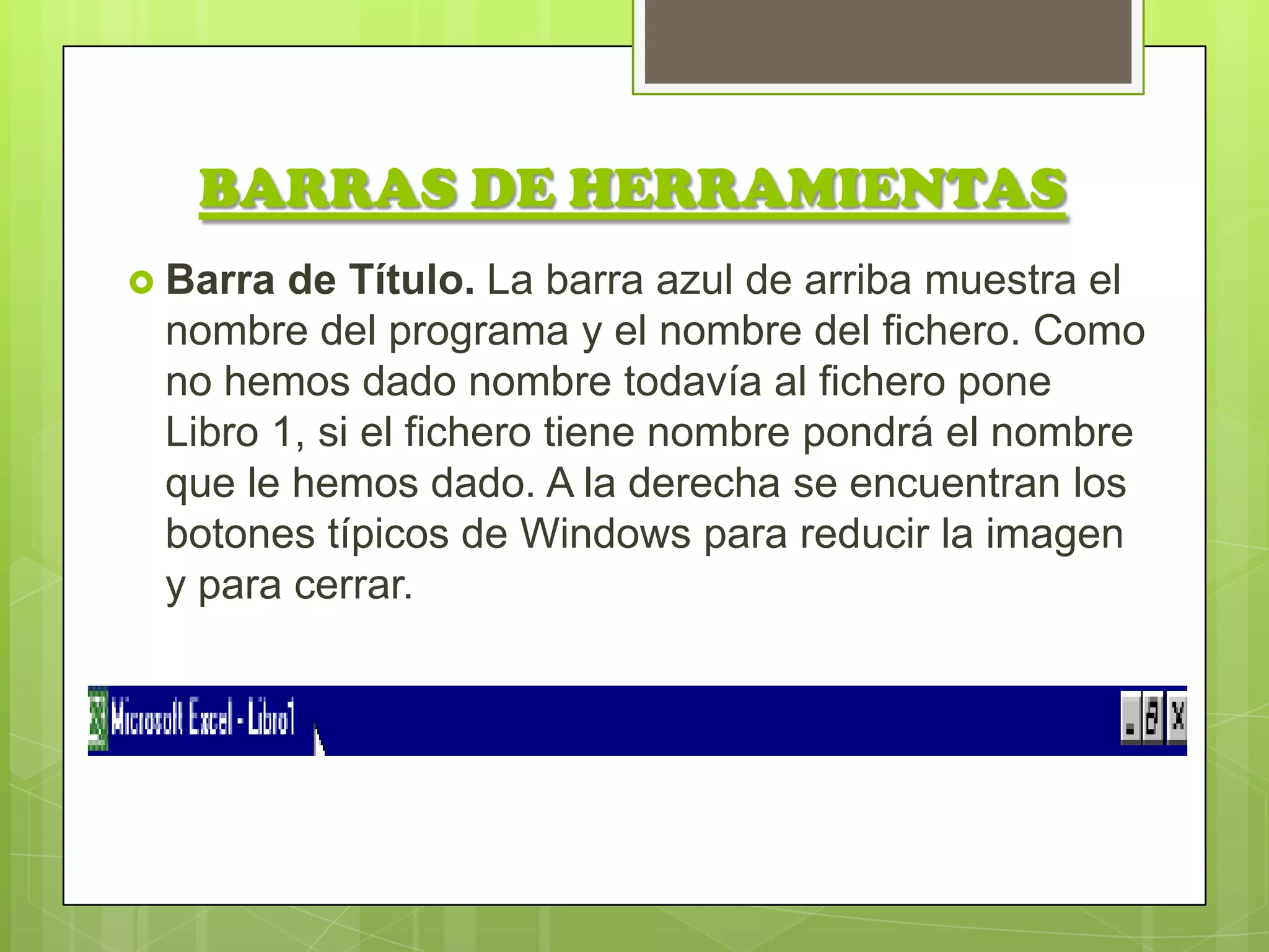 BARRAS DE HERRAMIENTAS
 Barra de Título. La barra azul de arriba muestra el
 nombre del programa y el nombre del fichero. Como
 no hemos dado nombre todavía al fichero pone
 Libro 1, si el fichero tiene nombre pondrá el nombre
 que le hemos dado. A la derecha se encuentran los
 botones típicos de Windows para reducir la imagen
 y para cerrar.
 