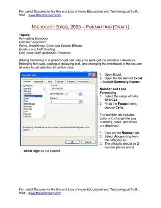 For useful Documents like this and Lots of more Educational and Technological Stuff...
Visit... www.thecodexpert.com


         MICROSOFT EXCEL 2003 – FORMATTING (DRAFT)
Topics:
Formatting Numbers
Cell Text Alignment
Fonts, Underlining, Color and Special Effects
Borders and Cell Shading
Cell, Sheet and Workbook Protection

Adding formatting to a spreadsheet can help your work get the attention it deserves.
Enlarging font size, bolding or italicizing text, and changing the orientation of the text are
all ways to call attention to certain data.

                                                             1. Open Excel.
                                                             2. Open the file named Excel
                                                             – Budget Summary Report.

                                                             Number and Font
                                                             Formatting
                                                             1. Select the range of cells
                                                                B10:G23.
                                                             2. From the Format menu,
                                                                choose Cells.

                                                             The number tab includes
                                                             options to change the way
                                                             numbers, dates, and times
                                                             are displayed.

                                                             1. Click on the Number tab.
                                                             2. Select Accounting from
                                                                the category list.
                                                             3. The defaults should be 2
                                                                decimal places and a
   dollar sign as the symbol.




For useful Documents like this and Lots of more Educational and Technological Stuff...
Visit... www.thecodexpert.com
 