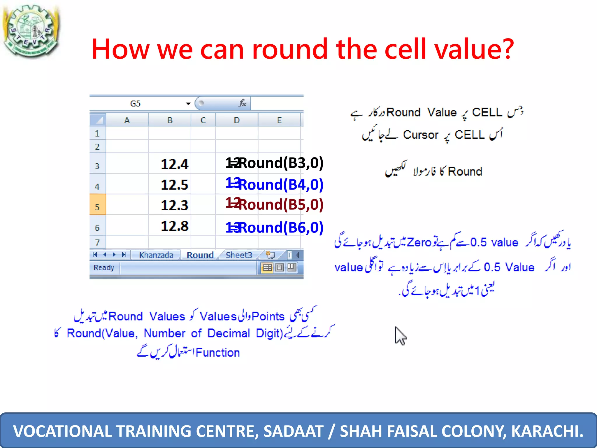 VOCATIONAL TRAINING CENTRE, SADAAT / SHAH FAISAL COLONY, KARACHI.
How we can round the cell value?
=Round(B3,0)
=Round(B4,0)
=Round(B5,0)
13
12
=Round(B6,0)
12
13
 