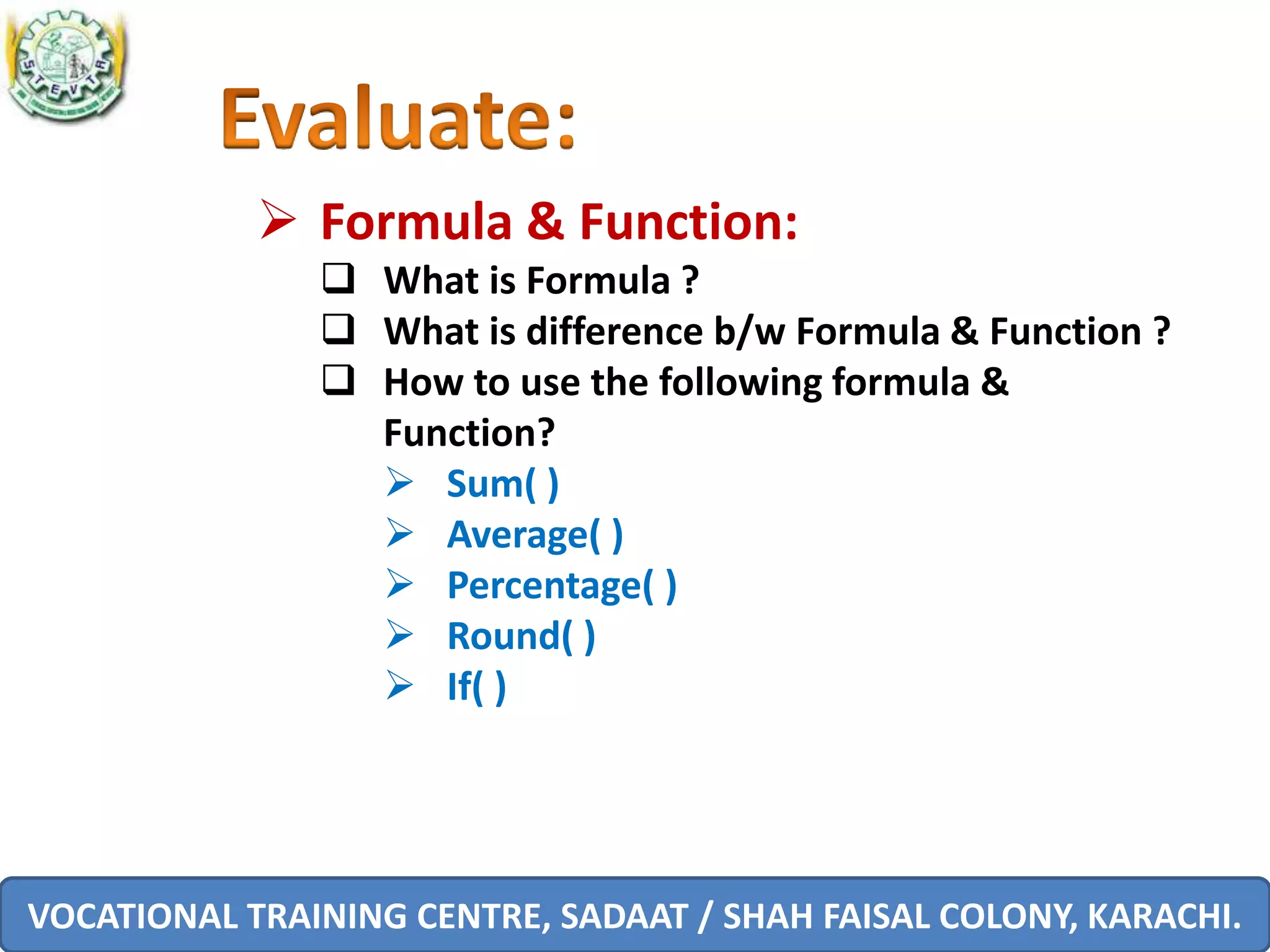 VOCATIONAL TRAINING CENTRE, SADAAT / SHAH FAISAL COLONY, KARACHI.
 Formula & Function:
 What is Formula ?
 What is difference b/w Formula & Function ?
 How to use the following formula &
Function?
 Sum( )
 Average( )
 Percentage( )
 Round( )
 If( )
 