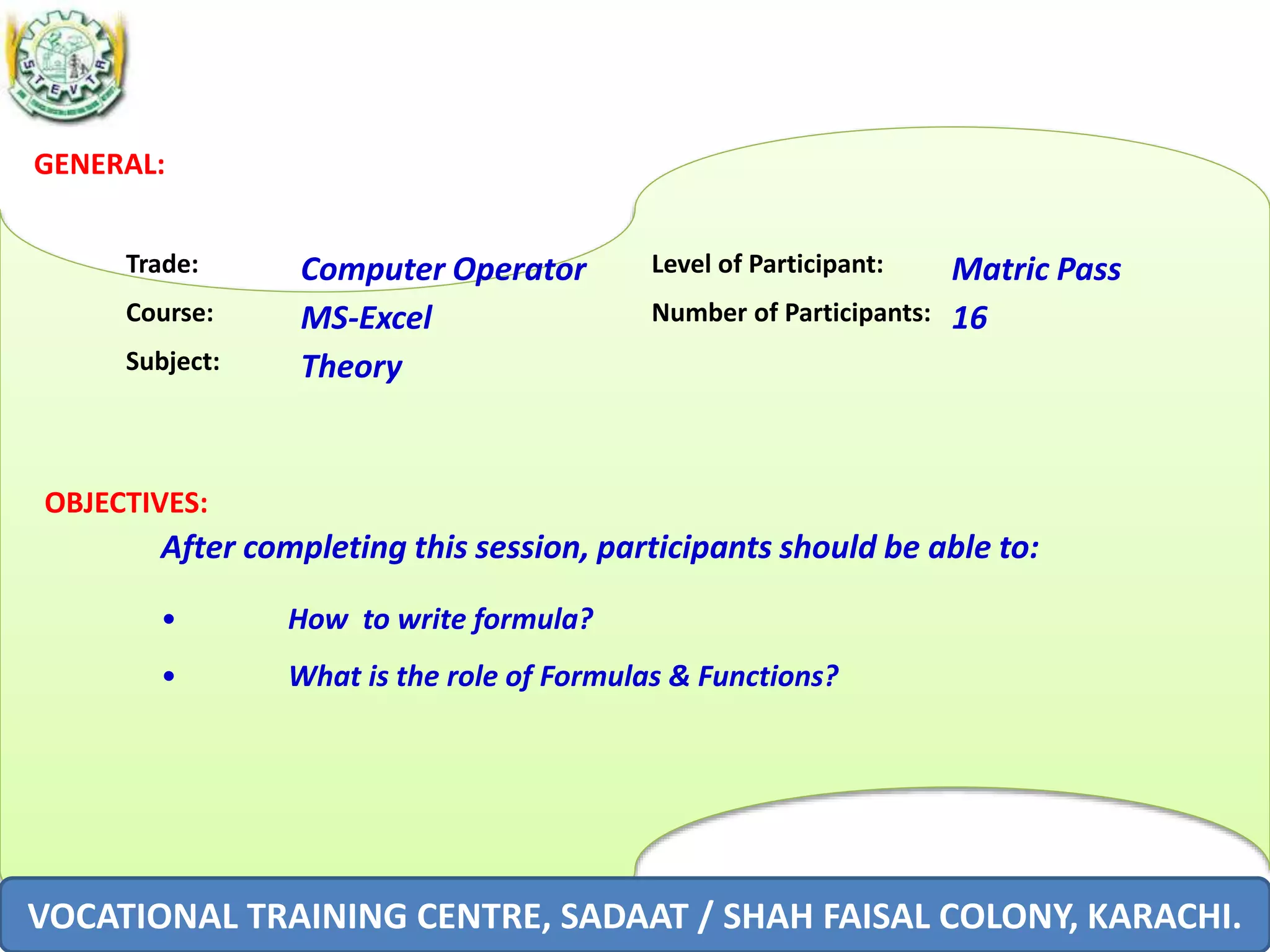 GENERAL:
Trade: Computer Operator Level of Participant: Matric Pass
Course: MS-Excel Number of Participants: 16
Subject: Theory
OBJECTIVES:
After completing this session, participants should be able to:
• How to write formula?
• What is the role of Formulas & Functions?
VOCATIONAL TRAINING CENTRE, SADAAT / SHAH FAISAL COLONY, KARACHI.
 