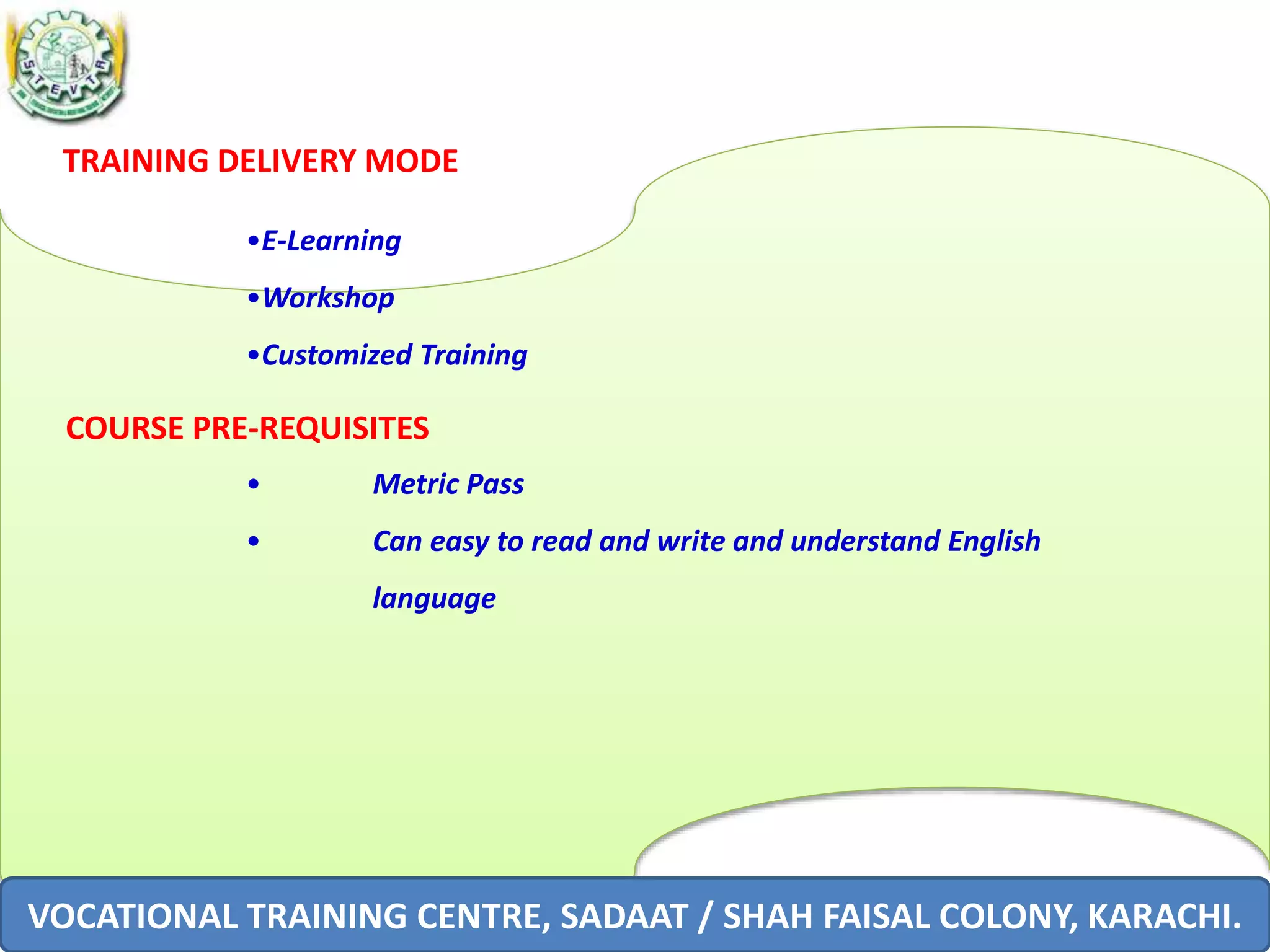 TRAINING DELIVERY MODE
•E-Learning
•Workshop
•Customized Training
COURSE PRE-REQUISITES
• Metric Pass
• Can easy to read and write and understand English
language
VOCATIONAL TRAINING CENTRE, SADAAT / SHAH FAISAL COLONY, KARACHI.
 