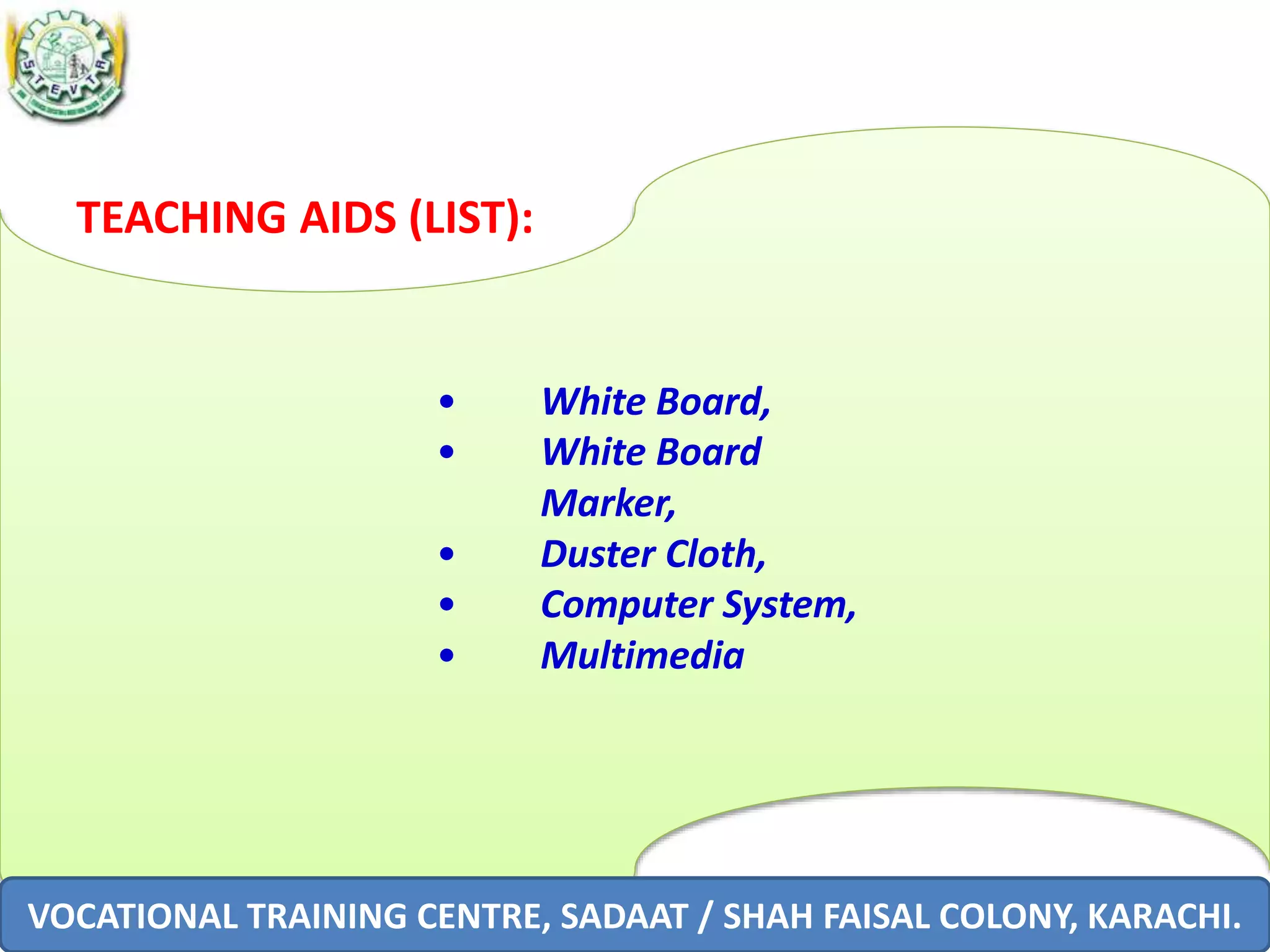 VOCATIONAL TRAINING CENTRE, SADAAT / SHAH FAISAL COLONY, KARACHI.
TEACHING AIDS (LIST):
• White Board,
• White Board
Marker,
• Duster Cloth,
• Computer System,
• Multimedia
VOCATIONAL TRAINING CENTRE, SADAAT / SHAH FAISAL COLONY, KARACHI.
 