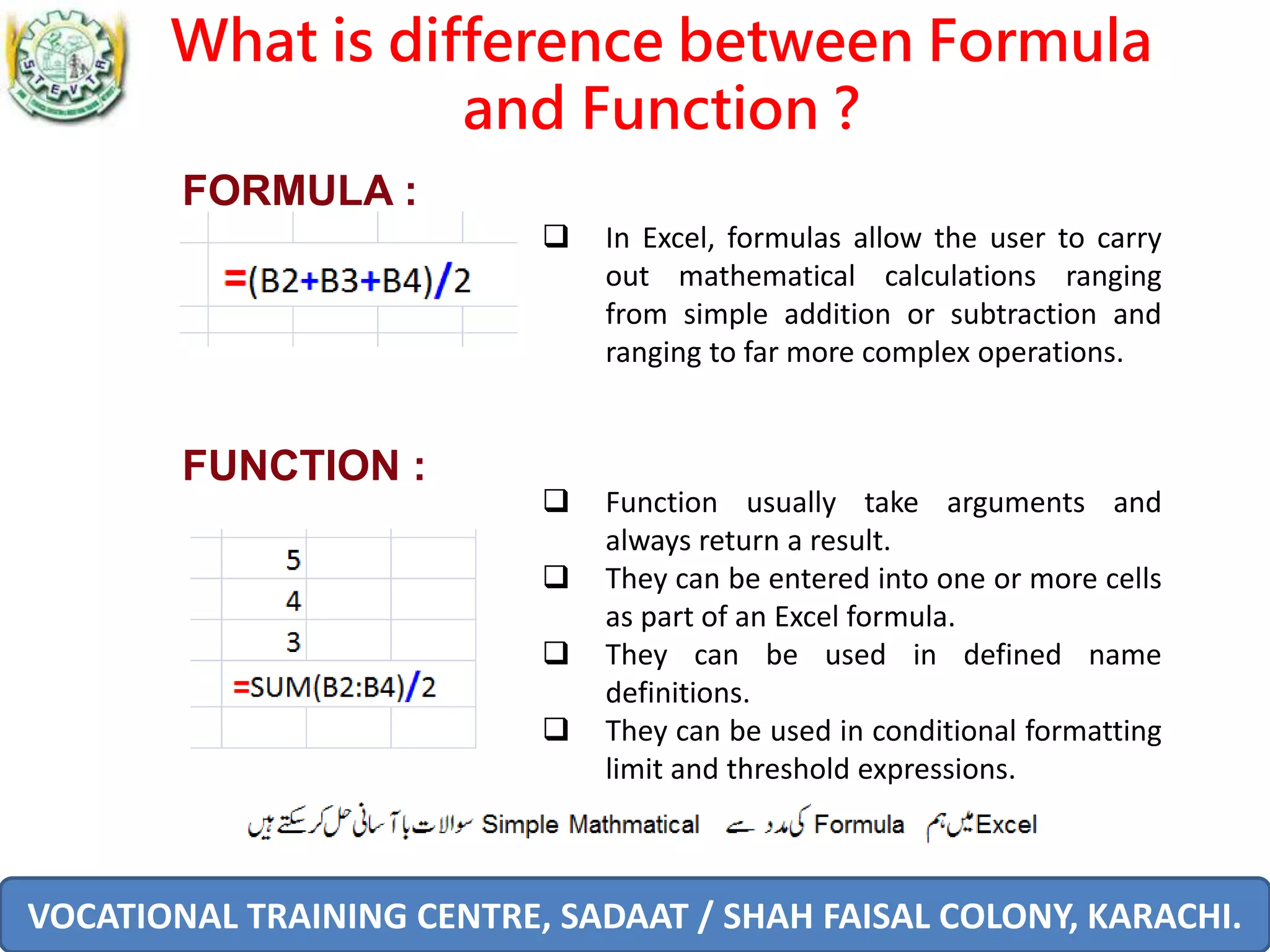 VOCATIONAL TRAINING CENTRE, SADAAT / SHAH FAISAL COLONY, KARACHI.
What is difference between Formula
and Function ?
 In Excel, formulas allow the user to carry
out mathematical calculations ranging
from simple addition or subtraction and
ranging to far more complex operations.
FORMULA :
 Function usually take arguments and
always return a result.
 They can be entered into one or more cells
as part of an Excel formula.
 They can be used in defined name
definitions.
 They can be used in conditional formatting
limit and threshold expressions.
FUNCTION :
 
