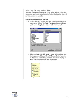 Searching for help on functions
From the Paste Function window, Excel offers help on a function
that you have selected as well as help finding the function that will
perform a task you describe.

Getting help on a specific function
   • To get help on a specific function, click on the function’s
       name at the right of the Paste Function window and then
       click on the Help button at the window’s lower left.




   •   Click on Help with this feature in the yellow callout box
       that appears, and then click on Help on selected function
       in the callout box that appears next. Excel will display its
       Help topic on the function that you selected.




                                                                      4
 