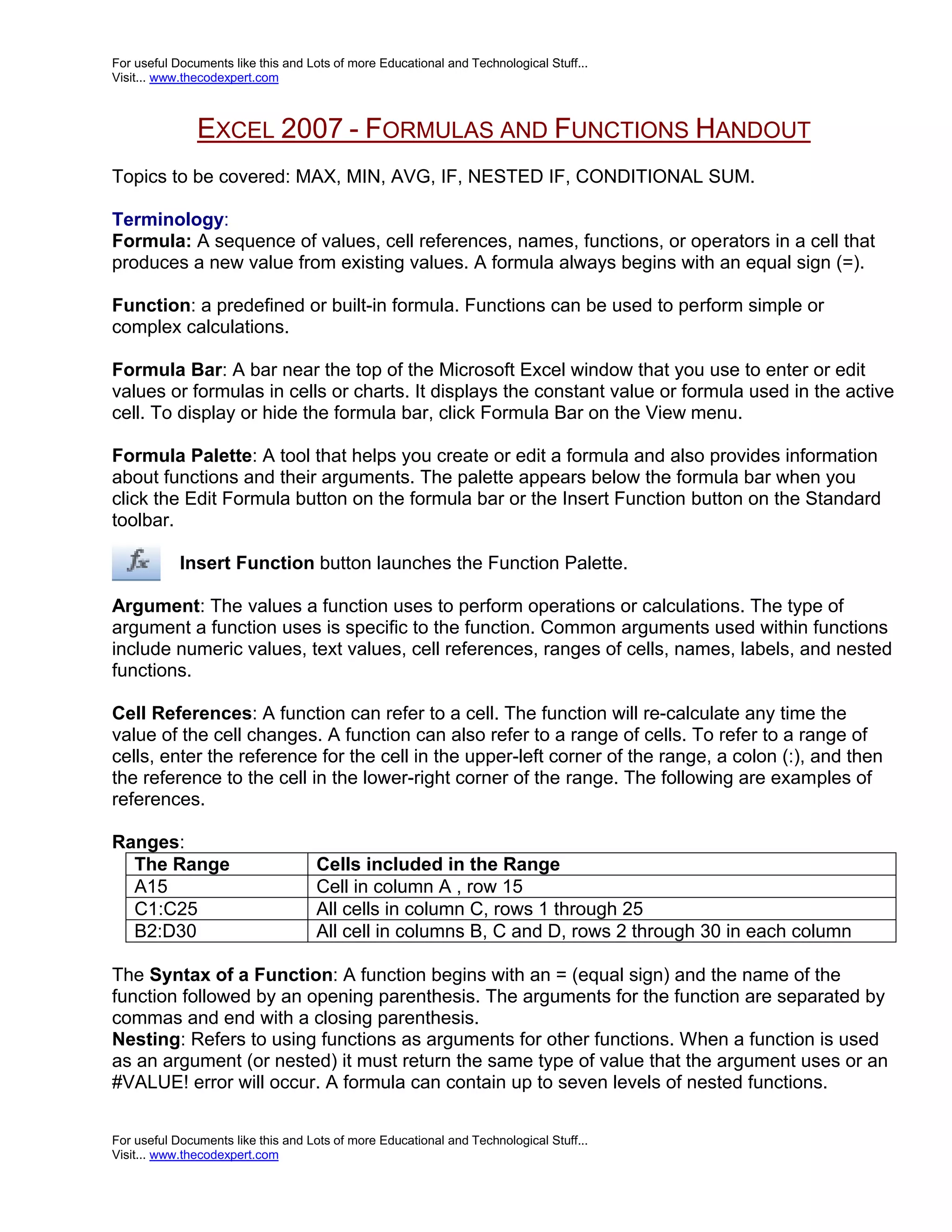 For useful Documents like this and Lots of more Educational and Technological Stuff... Visit... www.thecodexpert.com EXCEL 2007 - FORMULAS AND FUNCTIONS HANDOUT Topics to be covered: MAX, MIN, AVG, IF, NESTED IF, CONDITIONAL SUM. Terminology: Formula: A sequence of values, cell references, names, functions, or operators in a cell that produces a new value from existing values. A formula always begins with an equal sign (=). Function: a predefined or built-in formula. Functions can be used to perform simple or complex calculations. Formula Bar: A bar near the top of the Microsoft Excel window that you use to enter or edit values or formulas in cells or charts. It displays the constant value or formula used in the active cell. To display or hide the formula bar, click Formula Bar on the View menu. Formula Palette: A tool that helps you create or edit a formula and also provides information about functions and their arguments. The palette appears below the formula bar when you click the Edit Formula button on the formula bar or the Insert Function button on the Standard toolbar. Insert Function button launches the Function Palette. Argument: The values a function uses to perform operations or calculations. The type of argument a function uses is specific to the function. Common arguments used within functions include numeric values, text values, cell references, ranges of cells, names, labels, and nested functions. Cell References: A function can refer to a cell. The function will re-calculate any time the value of the cell changes. A function can also refer to a range of cells. To refer to a range of cells, enter the reference for the cell in the upper-left corner of the range, a colon (:), and then the reference to the cell in the lower-right corner of the range. The following are examples of references. Ranges: The Range Cells included in the Range A15 Cell in column A , row 15 C1:C25 All cells in column C, rows 1 through 25 B2:D30 All cell in columns B, C and D, rows 2 through 30 in each column The Syntax of a Function: A function begins with an = (equal sign) and the name of the function followed by an opening parenthesis. The arguments for the function are separated by commas and end with a closing parenthesis. Nesting: Refers to using functions as arguments for other functions. When a function is used as an argument (or nested) it must return the same type of value that the argument uses or an #VALUE! error will occur. A formula can contain up to seven levels of nested functions. For useful Documents like this and Lots of more Educational and Technological Stuff... Visit... www.thecodexpert.com 
