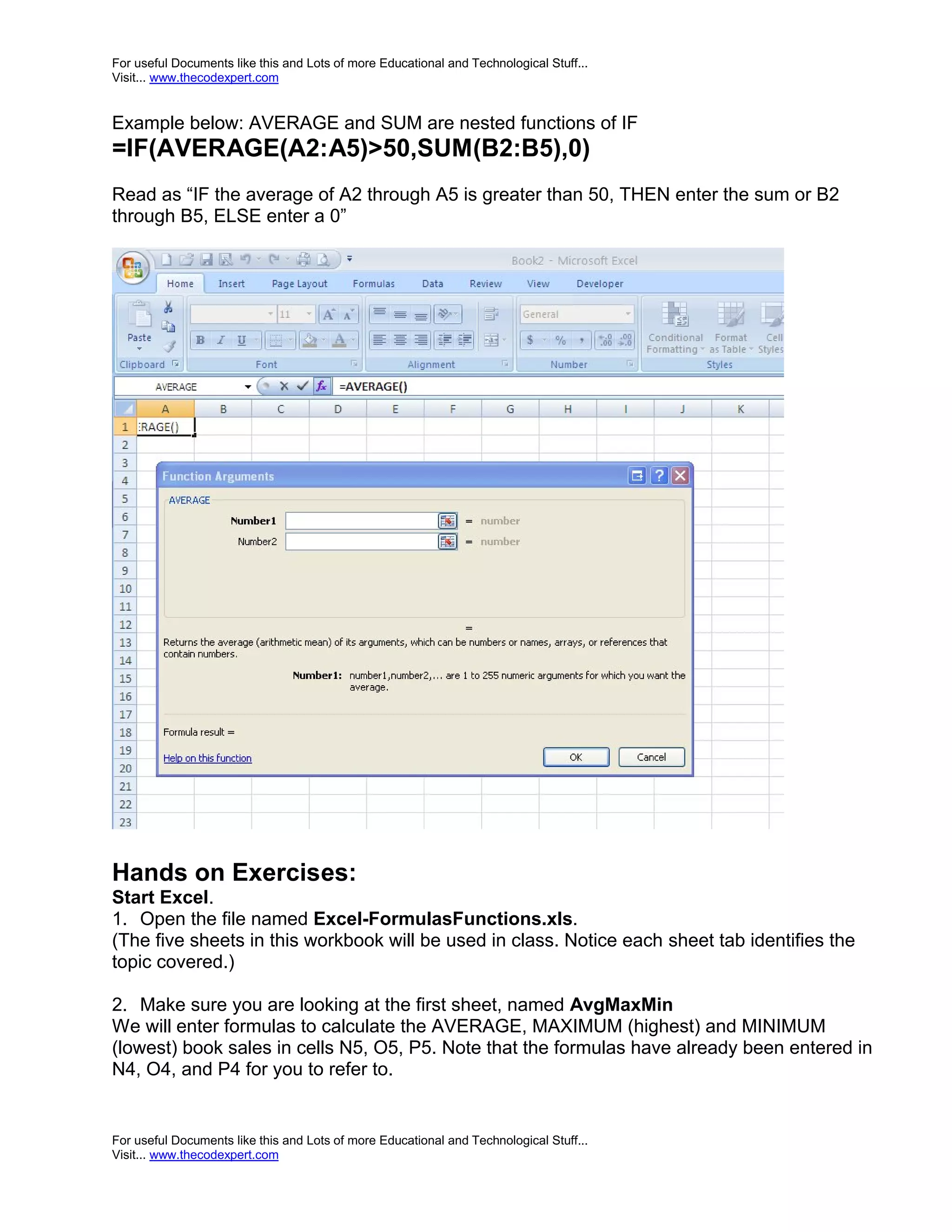For useful Documents like this and Lots of more Educational and Technological Stuff... Visit... www.thecodexpert.com Example below: AVERAGE and SUM are nested functions of IF =IF(AVERAGE(A2:A5)>50,SUM(B2:B5),0) Read as “IF the average of A2 through A5 is greater than 50, THEN enter the sum or B2 through B5, ELSE enter a 0” Hands on Exercises: Start Excel. 1. Open the file named Excel-FormulasFunctions.xls. (The five sheets in this workbook will be used in class. Notice each sheet tab identifies the topic covered.) 2. Make sure you are looking at the first sheet, named AvgMaxMin We will enter formulas to calculate the AVERAGE, MAXIMUM (highest) and MINIMUM (lowest) book sales in cells N5, O5, P5. Note that the formulas have already been entered in N4, O4, and P4 for you to refer to. For useful Documents like this and Lots of more Educational and Technological Stuff... Visit... www.thecodexpert.com 