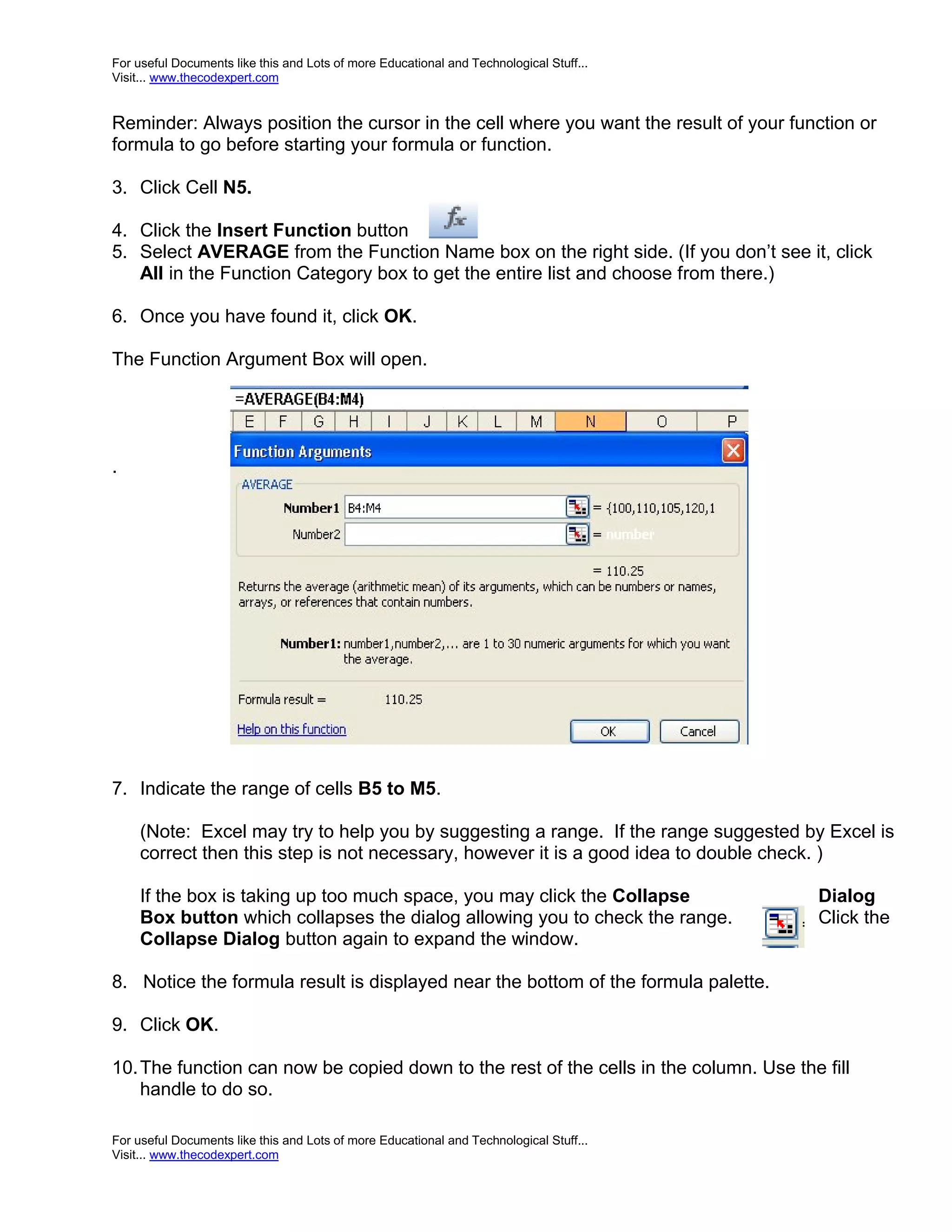 For useful Documents like this and Lots of more Educational and Technological Stuff... Visit... www.thecodexpert.com Reminder: Always position the cursor in the cell where you want the result of your function or formula to go before starting your formula or function. 3. Click Cell N5. 4. Click the Insert Function button 5. Select AVERAGE from the Function Name box on the right side. (If you don’t see it, click All in the Function Category box to get the entire list and choose from there.) 6. Once you have found it, click OK. The Function Argument Box will open. . 7. Indicate the range of cells B5 to M5. (Note: Excel may try to help you by suggesting a range. If the range suggested by Excel is correct then this step is not necessary, however it is a good idea to double check. ) If the box is taking up too much space, you may click the Collapse Dialog Box button which collapses the dialog allowing you to check the range. Click the Collapse Dialog button again to expand the window. 8. Notice the formula result is displayed near the bottom of the formula palette. 9. Click OK. 10. The function can now be copied down to the rest of the cells in the column. Use the fill handle to do so. For useful Documents like this and Lots of more Educational and Technological Stuff... Visit... www.thecodexpert.com 