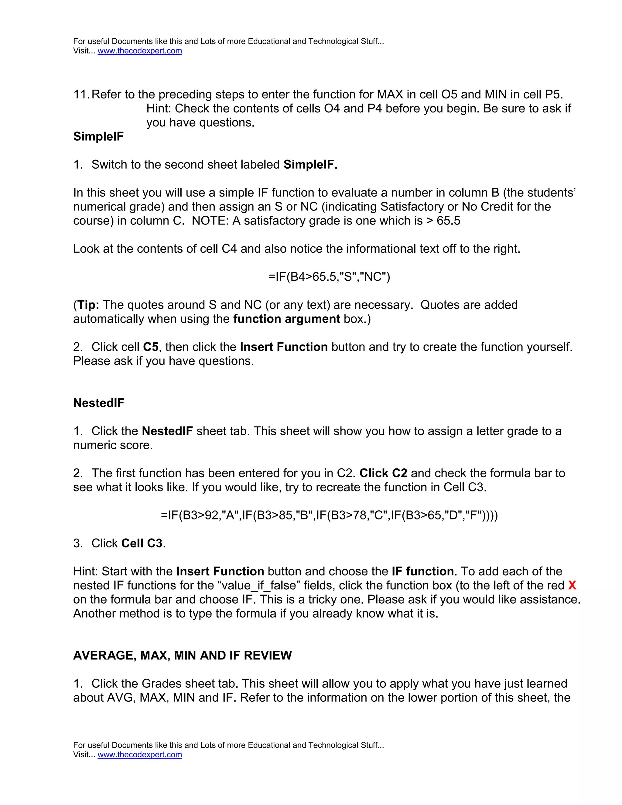 For useful Documents like this and Lots of more Educational and Technological Stuff... Visit... www.thecodexpert.com 11. Refer to the preceding steps to enter the function for MAX in cell O5 and MIN in cell P5. Hint: Check the contents of cells O4 and P4 before you begin. Be sure to ask if you have questions. SimpleIF 1. Switch to the second sheet labeled SimpleIF. In this sheet you will use a simple IF function to evaluate a number in column B (the students’ numerical grade) and then assign an S or NC (indicating Satisfactory or No Credit for the course) in column C. NOTE: A satisfactory grade is one which is > 65.5 Look at the contents of cell C4 and also notice the informational text off to the right. =IF(B4>65.5,"S","NC") (Tip: The quotes around S and NC (or any text) are necessary. Quotes are added automatically when using the function argument box.) 2. Click cell C5, then click the Insert Function button and try to create the function yourself. Please ask if you have questions. NestedIF 1. Click the NestedIF sheet tab. This sheet will show you how to assign a letter grade to a numeric score. 2. The first function has been entered for you in C2. Click C2 and check the formula bar to see what it looks like. If you would like, try to recreate the function in Cell C3. =IF(B3>92,"A",IF(B3>85,"B",IF(B3>78,"C",IF(B3>65,"D","F")))) 3. Click Cell C3. Hint: Start with the Insert Function button and choose the IF function. To add each of the nested IF functions for the “value_if_false” fields, click the function box (to the left of the red X on the formula bar and choose IF. This is a tricky one. Please ask if you would like assistance. Another method is to type the formula if you already know what it is. AVERAGE, MAX, MIN AND IF REVIEW 1. Click the Grades sheet tab. This sheet will allow you to apply what you have just learned about AVG, MAX, MIN and IF. Refer to the information on the lower portion of this sheet, the For useful Documents like this and Lots of more Educational and Technological Stuff... Visit... www.thecodexpert.com 