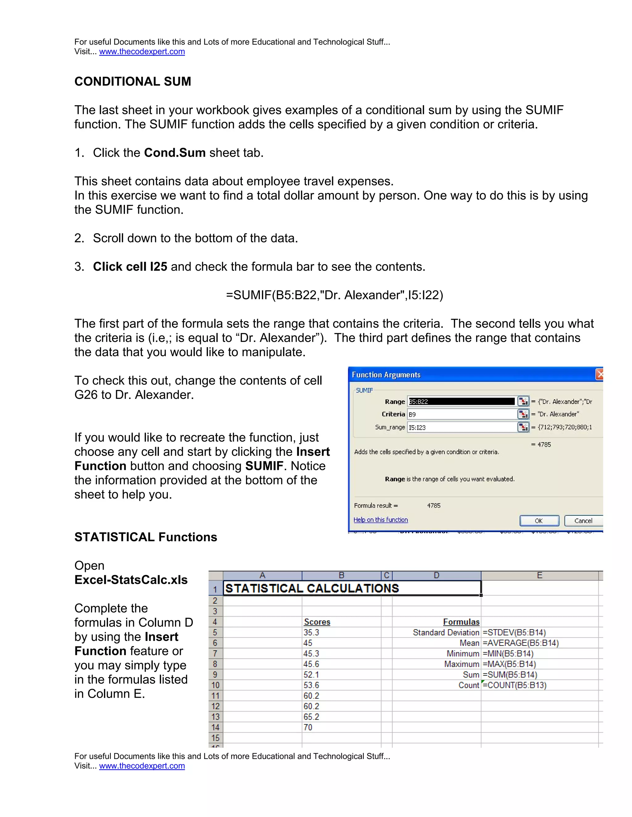 For useful Documents like this and Lots of more Educational and Technological Stuff... Visit... www.thecodexpert.com CONDITIONAL SUM The last sheet in your workbook gives examples of a conditional sum by using the SUMIF function. The SUMIF function adds the cells specified by a given condition or criteria. 1. Click the Cond.Sum sheet tab. This sheet contains data about employee travel expenses. In this exercise we want to find a total dollar amount by person. One way to do this is by using the SUMIF function. 2. Scroll down to the bottom of the data. 3. Click cell I25 and check the formula bar to see the contents. =SUMIF(B5:B22,"Dr. Alexander",I5:I22) The first part of the formula sets the range that contains the criteria. The second tells you what the criteria is (i.e,; is equal to “Dr. Alexander”). The third part defines the range that contains the data that you would like to manipulate. To check this out, change the contents of cell G26 to Dr. Alexander. If you would like to recreate the function, just choose any cell and start by clicking the Insert Function button and choosing SUMIF. Notice the information provided at the bottom of the sheet to help you. STATISTICAL Functions Open Excel-StatsCalc.xls Complete the formulas in Column D by using the Insert Function feature or you may simply type in the formulas listed in Column E. For useful Documents like this and Lots of more Educational and Technological Stuff... Visit... www.thecodexpert.com 
