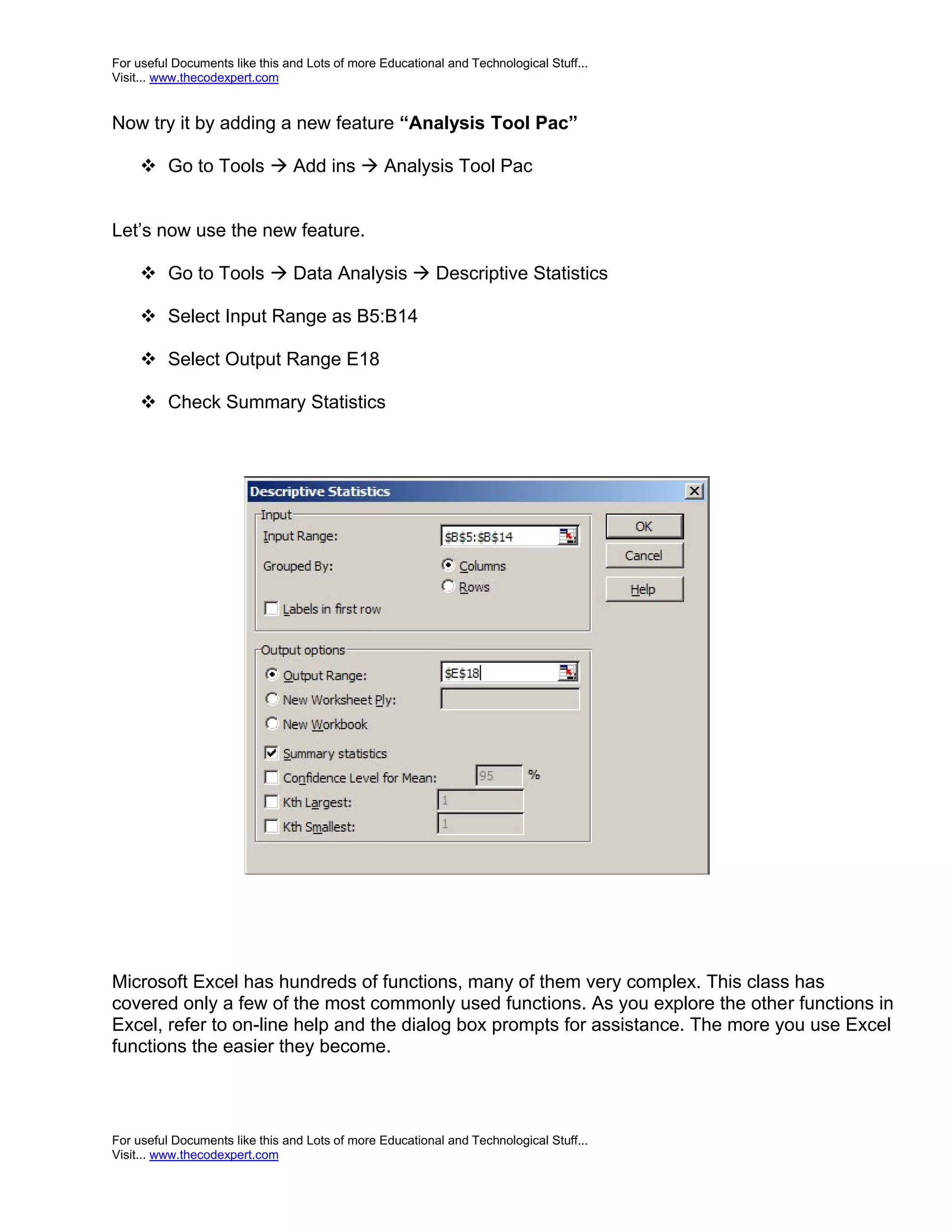 For useful Documents like this and Lots of more Educational and Technological Stuff... Visit... www.thecodexpert.com Now try it by adding a new feature “Analysis Tool Pac”  Go to Tools  Add ins  Analysis Tool Pac Let’s now use the new feature.  Go to Tools  Data Analysis  Descriptive Statistics  Select Input Range as B5:B14  Select Output Range E18  Check Summary Statistics Microsoft Excel has hundreds of functions, many of them very complex. This class has covered only a few of the most commonly used functions. As you explore the other functions in Excel, refer to on-line help and the dialog box prompts for assistance. The more you use Excel functions the easier they become. For useful Documents like this and Lots of more Educational and Technological Stuff... Visit... www.thecodexpert.com 