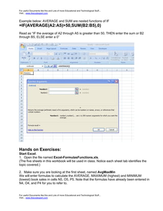 For useful Documents like this and Lots of more Educational and Technological Stuff...
Visit... www.thecodexpert.com


Example below: AVERAGE and SUM are nested functions of IF
=IF(AVERAGE(A2:A5)>50,SUM(B2:B5),0)
Read as “IF the average of A2 through A5 is greater than 50, THEN enter the sum or B2
through B5, ELSE enter a 0”




Hands on Exercises:
Start Excel.
1. Open the file named Excel-FormulasFunctions.xls.
(The five sheets in this workbook will be used in class. Notice each sheet tab identifies the
topic covered.)

2. Make sure you are looking at the first sheet, named AvgMaxMin
We will enter formulas to calculate the AVERAGE, MAXIMUM (highest) and MINIMUM
(lowest) book sales in cells N5, O5, P5. Note that the formulas have already been entered in
N4, O4, and P4 for you to refer to.


For useful Documents like this and Lots of more Educational and Technological Stuff...
Visit... www.thecodexpert.com
 