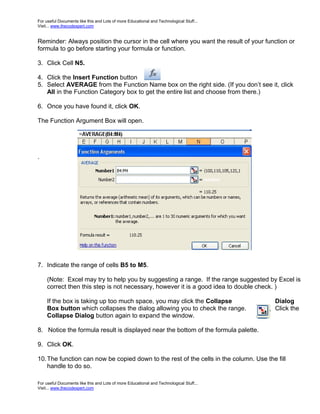 For useful Documents like this and Lots of more Educational and Technological Stuff...
Visit... www.thecodexpert.com


Reminder: Always position the cursor in the cell where you want the result of your function or
formula to go before starting your formula or function.

3. Click Cell N5.

4. Click the Insert Function button
5. Select AVERAGE from the Function Name box on the right side. (If you don’t see it, click
   All in the Function Category box to get the entire list and choose from there.)

6. Once you have found it, click OK.

The Function Argument Box will open.




.




7. Indicate the range of cells B5 to M5.

     (Note: Excel may try to help you by suggesting a range. If the range suggested by Excel is
     correct then this step is not necessary, however it is a good idea to double check. )

     If the box is taking up too much space, you may click the Collapse                  Dialog
     Box button which collapses the dialog allowing you to check the range.              Click the
     Collapse Dialog button again to expand the window.

8. Notice the formula result is displayed near the bottom of the formula palette.

9. Click OK.

10. The function can now be copied down to the rest of the cells in the column. Use the fill
    handle to do so.

For useful Documents like this and Lots of more Educational and Technological Stuff...
Visit... www.thecodexpert.com
 