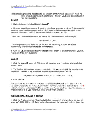 For useful Documents like this and Lots of more Educational and Technological Stuff...
Visit... www.thecodexpert.com




11. Refer to the preceding steps to enter the function for MAX in cell O5 and MIN in cell P5.
               Hint: Check the contents of cells O4 and P4 before you begin. Be sure to ask if
               you have questions.
SimpleIF

1. Switch to the second sheet labeled SimpleIF.

In this sheet you will use a simple IF function to evaluate a number in column B (the students’
numerical grade) and then assign an S or NC (indicating Satisfactory or No Credit for the
course) in column C. NOTE: A satisfactory grade is one which is > 65.5

Look at the contents of cell C4 and also notice the informational text off to the right.

                                                     =IF(B4>65.5,"S","NC")

(Tip: The quotes around S and NC (or any text) are necessary. Quotes are added
automatically when using the function argument box.)

2. Click cell C5, then click the Insert Function button and try to create the function yourself.
Please ask if you have questions.


NestedIF

1. Click the NestedIF sheet tab. This sheet will show you how to assign a letter grade to a
numeric score.

2. The first function has been entered for you in C2. Click C2 and check the formula bar to
see what it looks like. If you would like, try to recreate the function in Cell C3.

                        =IF(B3>92,"A",IF(B3>85,"B",IF(B3>78,"C",IF(B3>65,"D","F"))))

3. Click Cell C3.

Hint: Start with the Insert Function button and choose the IF function. To add each of the
nested IF functions for the “value_if_false” fields, click the function box (to the left of the red X
on the formula bar and choose IF. This is a tricky one. Please ask if you would like assistance.
Another method is to type the formula if you already know what it is.


AVERAGE, MAX, MIN AND IF REVIEW

1. Click the Grades sheet tab. This sheet will allow you to apply what you have just learned
about AVG, MAX, MIN and IF. Refer to the information on the lower portion of this sheet, the


For useful Documents like this and Lots of more Educational and Technological Stuff...
Visit... www.thecodexpert.com
 