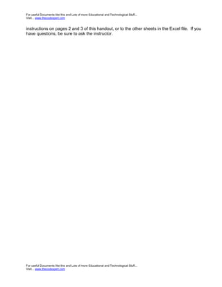 For useful Documents like this and Lots of more Educational and Technological Stuff...
Visit... www.thecodexpert.com


instructions on pages 2 and 3 of this handout, or to the other sheets in the Excel file. If you
have questions, be sure to ask the instructor.




For useful Documents like this and Lots of more Educational and Technological Stuff...
Visit... www.thecodexpert.com
 