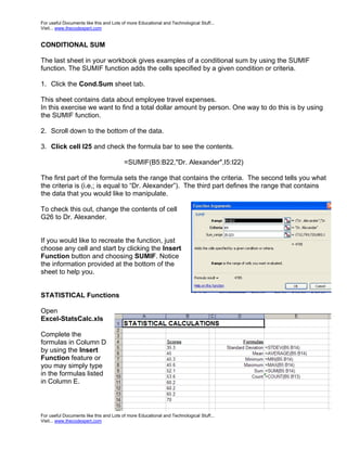 For useful Documents like this and Lots of more Educational and Technological Stuff...
Visit... www.thecodexpert.com


CONDITIONAL SUM

The last sheet in your workbook gives examples of a conditional sum by using the SUMIF
function. The SUMIF function adds the cells specified by a given condition or criteria.

1. Click the Cond.Sum sheet tab.

This sheet contains data about employee travel expenses.
In this exercise we want to find a total dollar amount by person. One way to do this is by using
the SUMIF function.

2. Scroll down to the bottom of the data.

3. Click cell I25 and check the formula bar to see the contents.

                                         =SUMIF(B5:B22,"Dr. Alexander",I5:I22)

The first part of the formula sets the range that contains the criteria. The second tells you what
the criteria is (i.e,; is equal to “Dr. Alexander”). The third part defines the range that contains
the data that you would like to manipulate.

To check this out, change the contents of cell
G26 to Dr. Alexander.


If you would like to recreate the function, just
choose any cell and start by clicking the Insert
Function button and choosing SUMIF. Notice
the information provided at the bottom of the
sheet to help you.


STATISTICAL Functions

Open
Excel-StatsCalc.xls

Complete the
formulas in Column D
by using the Insert
Function feature or
you may simply type
in the formulas listed
in Column E.



For useful Documents like this and Lots of more Educational and Technological Stuff...
Visit... www.thecodexpert.com
 