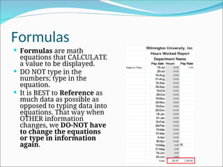 Formulas
 Formulas are math
equations that CALCULATE
a value to be displayed.
 DO NOT type in the
numbers; type in the
equation.
 It is BEST to Reference as
much data as possible as
opposed to typing data into
equations. That way when
OTHER information
changes, we DO-NOT have
to change the equations
or type in information
again.
 