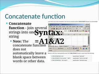 Concatenate function
 Concatenate
function - join several
strings into one text
string
 Note: The
concatenate function
does not
automatically leave a
blank space between
words or other data.
Syntax:
=A1&A2
 