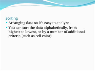 Sorting
 Arranging data so it’s easy to analyze
 You can sort the data alphabetically, from
highest to lowest, or by a number of additional
criteria (such as cell color)
 
