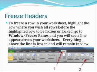 Freeze Headers
 To freeze a row in your worksheet, highlight the
row where you wish all rows before the
highlighted row to be frozen or locked, go to
Window>Freeze Panes and you will see a line
appear across your worksheet. Everything
above the line is frozen and will remain in view
when you scroll down your worksheet.
 