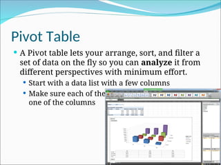 Pivot Table
 A Pivot table lets your arrange, sort, and filter a
set of data on the fly so you can analyze it from
different perspectives with minimum effort.
 Start with a data list with a few columns
 Make sure each of the rows have a value of each
one of the columns
 