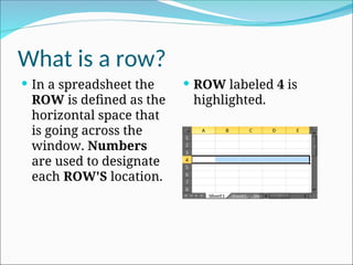 What is a row?
 In a spreadsheet the
ROW is defined as the
horizontal space that
is going across the
window. Numbers
are used to designate
each ROW'S location.
 ROW labeled 4 is
highlighted.
 
