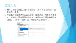直接入力
 セルに関数を直接入力する場合は、まず「=」または「@」
を入力します。
 そのあとに関数名を入力します。関数名の一部を入力する
と、候補の一覧が表示されます。矢印キーで目的の関数を
選択し、Tabキーを押すと、関数が入力されます。
10
 