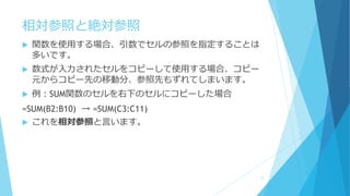相対参照と絶対参照
 関数を使用する場合、引数でセルの参照を指定することは
多いです。
 数式が入力されたセルをコピーして使用する場合、コピー
元からコピー先の移動分、参照先もずれてしまいます。
 例：SUM関数のセルを右下のセルにコピーした場合
=SUM(B2:B10) → =SUM(C3:C11)
 これを相対参照と言います。
11
 