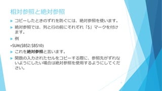 相対参照と絶対参照
 コピーしたときのずれを防ぐには、絶対参照を使います。
 絶対参照では、列と行の前にそれぞれ「$」マークを付け
ます。
 例
=SUM($B$2:$B$10)
 これを絶対参照と言います。
 関数の入力されたセルをコピーする際に、参照先がずれな
いようにしたい場合は絶対参照を使用するようにしてくだ
さい。
12
 