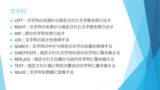文字列
 LEFT：文字列の先頭から指定された文字数を取り出す
 RIGHT：文字列の末尾から指定された文字数を取り出す
 MID：部分文字列を取り出す
 LEN：文字列の長さを取得する
 SEARCH：文字列の中から特定の文字の位置を取得する
 SUBSTITUTE：指定された文字列を別の文字列に置き換える
 REPLACE：指定された位置から別の文字列に置き換える
 TEXT：指定された値と特定の書式の文字列に置き換える
 VALUE：文字列を数値に変換する
17
 