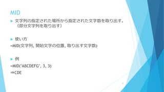 MID
 文字列の指定された場所から指定された文字数を取り出す。
（部分文字列を取り出す）
 使い方
=MID(文字列, 開始文字の位置, 取り出す文字数)
 例
=MID("ABCDEFG", 3, 3)
⇒CDE
20
 