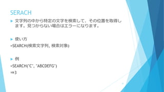 SERACH
 文字列の中から特定の文字を検索して、その位置を取得し
ます。見つからない場合はエラーになります。
 使い方
=SEARCH(検索文字列, 検索対象)
 例
=SEARCH("C", "ABCDEFG")
⇒3
22
 