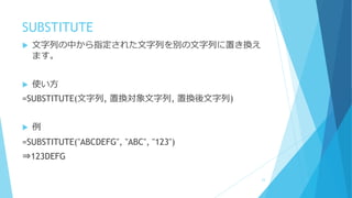 SUBSTITUTE
 文字列の中から指定された文字列を別の文字列に置き換え
ます。
 使い方
=SUBSTITUTE(文字列, 置換対象文字列, 置換後文字列)
 例
=SUBSTITUTE("ABCDEFG", "ABC", "123")
⇒123DEFG
23
 