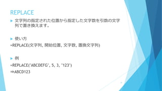 REPLACE
 文字列の指定された位置から指定した文字数を引数の文字
列で置き換えます。
 使い方
=REPLACE(文字列, 開始位置, 文字数, 置換文字列)
 例
=REPLACE("ABCDEFG", 5, 3, "123")
⇒ABCD123
24
 