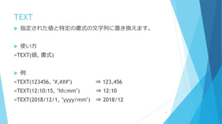 TEXT
 指定された値と特定の書式の文字列に置き換えます。
 使い方
=TEXT(値, 書式)
 例
=TEXT(123456, "#,###") ⇒ 123,456
=TEXT(12:10:15, "hh:mm") ⇒ 12:10
=TEXT(2018/12/1, "yyyy/mm") ⇒ 2018/12
25
 