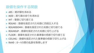 数値を操作する関数
 ABS：絶対値を求める
 MOD：割り算の余りを求める
 INT：整数に切り捨てる
 ROUND：数値を指定された桁数に四捨五入する
 ROUNDDOWN：数値を指定された桁数に切り捨てる
 ROUNDUP：数値を指定された桁数に切り上げる
 FLOOR：数値を指定された基準値の倍数で切り捨てる
 CEILING：数値を指定された基準値の倍数で切り上げる
 RAND：0～1の間の乱数を取得します
29
 