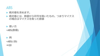 ABS
 絶対値を求めます。
 絶対値とは、数値から符号を除いたもの。つまりマイナス
の場合はマイナスを取った数値
 使い方
=ABS(数値)
 例
=ABS(-20)
⇒20
30
 