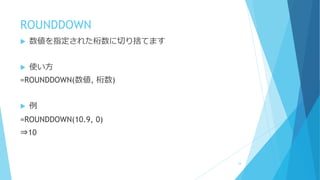 ROUNDDOWN
 数値を指定された桁数に切り捨てます
 使い方
=ROUNDDOWN(数値, 桁数)
 例
=ROUNDDOWN(10.9, 0)
⇒10
34
 