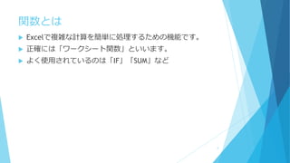 関数とは
 Excelで複雑な計算を簡単に処理するための機能です。
 正確には「ワークシート関数」といいます。
 よく使用されているのは「IF」「SUM」など
4
 