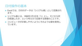 日付操作の基本
 Excelでは、日付のデータは「シリアル値」として認識され
ます。
 シリアル値とは、1900年1月1日を「1」とし、そこから何
日経過したか、という考え方で記録する数値のことです。
 コンピュータが計算しやすいようにそのような値を使用し
ています。
40
 