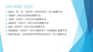 日付/時刻（日付）
 DATE：年、月、日のデータを日付データに変換する
 TODAY：本日の日時を取得する
 YEAR：日付データから年を取得する
 MONTH：日付データから月を取得する
 DAY：日付データから日を取得する
 WEEKDAY：日付データから曜日を1～7の数値に変換する
 DATEVALUE：日付を表す文字列を日付データに変換する
41
 