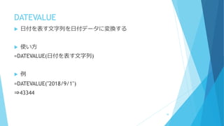 DATEVALUE
 日付を表す文字列を日付データに変換する
 使い方
=DATEVALUE(日付を表す文字列)
 例
=DATEVALUE("2018/9/1")
⇒43344
48
 