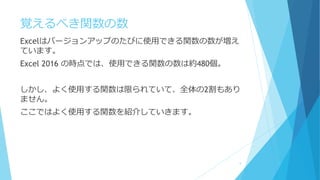 覚えるべき関数の数
Excelはバージョンアップのたびに使用できる関数の数が増え
ています。
Excel 2016 の時点では、使用できる関数の数は約480個。
しかし、よく使用する関数は限られていて、全体の2割もあり
ません。
ここではよく使用する関数を紹介していきます。
5
 