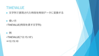 TIMEVALUE
 文字列で表現された時刻を時刻データに変換する
 使い方
=TIMEVALUE(時刻を表す文字列)
 例
=TIMEVALUE("12:15:10")
⇒12:15:10
57
 
