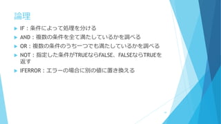 論理
 IF：条件によって処理を分ける
 AND：複数の条件を全て満たしているかを調べる
 OR：複数の条件のうち一つでも満たしているかを調べる
 NOT：指定した条件がTRUEならFALSE、FALSEならTRUEを
返す
 IFERROR：エラーの場合に別の値に置き換える
59
 