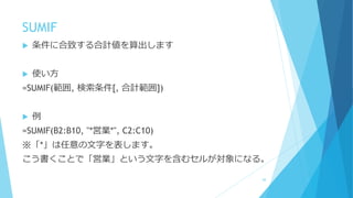 SUMIF
 条件に合致する合計値を算出します
 使い方
=SUMIF(範囲, 検索条件[, 合計範囲])
 例
=SUMIF(B2:B10, "*営業*", C2:C10)
※「*」は任意の文字を表します。
こう書くことで「営業」という文字を含むセルが対象になる。
68
 