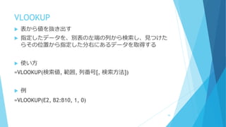 VLOOKUP
 表から値を抜き出す
 指定したデータを、別表の左端の列から検索し、見つけた
らその位置から指定した分右にあるデータを取得する
 使い方
=VLOOKUP(検索値, 範囲, 列番号[, 検索方法])
 例
=VLOOKUP(E2, B2:B10, 1, 0)
84
 