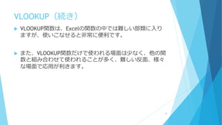 VLOOKUP（続き）
 VLOOKUP関数は、Excelの関数の中では難しい部類に入り
ますが、使いこなせると非常に便利です。
 また、VLOOKUP関数だけで使われる場面は少なく、他の関
数と組み合わせて使われることが多く、難しい反面、様々
な場面で応用が利きます。
85
 