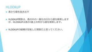 HLOOKUP
 表から値を抜き出す
 VLOOKUP関数は、表の中の一番左の行から値を検索します
が、HLOOKUPは表の1番上の列から値を検索します。
 VLOOKUPの縦横が反転した関数だと思ってください。
86
 